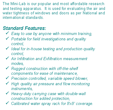 Text Box: The Mini-Lab is our popular and most affordable research and testing apparatus.  It is used for evaluating the air and water tightness of windows and doors as per National and international standards.Standard Features:Easy to use by anyone with minimum training,Portable for field investigations and quality control,Ideal for in-house testing and production quality control,Air Infiltration and Exfiltration measurement modes,Rugged construction with off-the-shelf  components for ease of maintenance,Precision controlled, variable speed blower,High quality air pressure and flow monitoring instruments,Heavy-duty carrying case with double-wall construction for added protection,Calibrated water spray rack for 8x8 coverage.