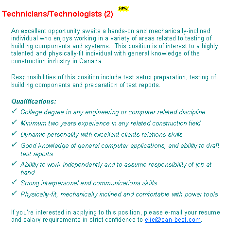 Text Box: Technicians/Technologists (2)￼An excellent opportunity awaits a hands-on and mechanically-inclined individual who enjoys working in a variety of areas related to testing of building components and systems.  This position is of interest to a highly talented and physically-fit individual with general knowledge of the construction industry in Canada.Responsibilities of this position include test setup preparation, testing of building components and preparation of test reports.Qualifications:College degree in any engineering or computer related disciplineMinimum two years experience in any related construction fieldDynamic personality with excellent clients relations skillsGood knowledge of general computer applications, and ability to draft test reportsAbility to work independently and to assume responsibility of job at handStrong interpersonal and communications skillsPhysically-fit, mechanically inclined and comfortable with power toolsIf youre interested in applying to this position, please e-mail your resume and salary requirements in strict confidence to elie@can-best.com.